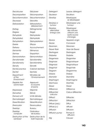 143143
Lexiqueanglais/français
Decolourise Décolorer
Decomposition Décomposition
Decontamination Décontamination
Decrease Décroître
Deforestation Déforestation,
déboisement
Defrag Défragmenter
Degree Degré
Dehydrate Déshydrater
Dehydrated Déshydraté
Dehydration Déshydratation
Delete Effacer
Delivery Accouchement
Dementia Démence
Demise Disparition
Demonstration Démonstration
Densitometer Densitomètre
Densitometry Densitométrie
Density Densité
Dental practice Cabinet dentaire
Dentist Dentiste
Department
of the
Environment
Ministère de
l’Environnement
Deplete the
ozone layer
Appauvrir
la couche
d’ozone
Depressed Déprimé
Derivative Dérivé
Derived unit Unité dérivée
Dermatologist Dermatologue
Desertiﬁcation Désertiﬁcation
Desiccator Dessiccateur
Desktop Bureau
Desktop
computer
Ordinateur
de bureau
Destruction of the
rainforest
Destruction de la
forêt tropicale
Detergent Lessive, détergent
Deuteron Deutéron
Develop Développer,
se développer
Develop a
tumour
Développer une
tumeur
Develop
alternative
energy cars
Développer
des voitures
utilisant une
autre source
d’énergie
Device Appareil, engin
Devise Concevoir
Devonian Dévonien
Dewar ﬂask Vase de Dewar
Dextrogyre Dextrogyre
Diabetes Diabète
Diagenesis Diagenèse
Diagnose Diagnostiquer
Diagnosis Diagnostique
Diagonal Diagonale
Diagram Diagramme
Dialysis Dialyse
Diameter Diamètre
Diaphragm Diaphragme
Diarrhoea Diarrhée
Diesel Diesel
Difference Différence
Differential
calculus
Calcul différentiel
Diffract Diffracter
Diffraction Diffraction
Diffuse (adj.) Diffus
Diffuse (v.) diffuser
Diffusion Diffusion
Diffusion pump Pompe à
diffusion
Dig Creuser
 