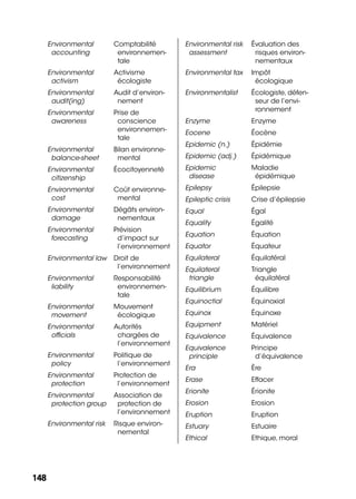 148148
Environmental
accounting
Comptabilité
environnemen-
tale
Environmental
activism
Activisme
écologiste
Environmental
audit(ing)
Audit d’environ-
nement
Environmental
awareness
Prise de
conscience
environnemen-
tale
Environmental
balance-sheet
Bilan environne-
mental
Environmental
citizenship
Écocitoyenneté
Environmental
cost
Coût environne-
mental
Environmental
damage
Dégâts environ-
nementaux
Environmental
forecasting
Prévision
d’impact sur
l’environnement
Environmental law Droit de
l’environnement
Environmental
liability
Responsabilité
environnemen-
tale
Environmental
movement
Mouvement
écologique
Environmental
ofﬁcials
Autorités
chargées de
l’environnement
Environmental
policy
Politique de
l’environnement
Environmental
protection
Protection de
l’environnement
Environmental
protection group
Association de
protection de
l’environnement
Environmental risk Risque environ-
nemental
Environmental risk
assessment
Évaluation des
risques environ-
nementaux
Environmental tax Impôt
écologique
Environmentalist Écologiste, défen-
seur de l’envi-
ronnement
Enzyme Enzyme
Eocene Éocène
Epidemic (n.) Épidémie
Epidemic (adj.) Épidémique
Epidemic
disease
Maladie
épidémique
Epilepsy Épilepsie
Epileptic crisis Crise d’épilepsie
Equal Égal
Equality Égalité
Equation Équation
Equator Équateur
Equilateral Équilatéral
Equilateral
triangle
Triangle
équilatéral
Equilibrium Équilibre
Equinoctial Équinoxial
Equinox Équinoxe
Equipment Matériel
Equivalence Équivalence
Equivalence
principle
Principe
d’équivalence
Era Ère
Erase Effacer
Erionite Érionite
Erosion Erosion
Eruption Eruption
Estuary Estuaire
Ethical Ethique, moral
 