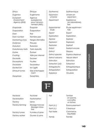149149
Lexiqueanglais/français
Ethics Éthique
Eugenics Eugénisme
European
Environment
Agency (EEA)
Agence
européenne
pour l’environ-
nement (AEE)
Evaporate Évaporer
Evaporation Évaporation
Even Pair
Even number Nombre pair
Everlasting snow Neiges éternelles
Evidence Preuves
Evolution Évolution
Evolutionary traits Traits évolutifs
Evolve Évoluer
E-voting Vote par internet
Excavate Excaver
Excavations Fouilles
Excavator Excavateur
Excited ion Ion agité
Exhaust fumes Gaz d’échappe-
ment
Exosphere Exosphère
Exothermic Exothermique
Expansion
universe
Univers en
expansion
Experiment Expérience
(en laboratoire),
test
Experimental
study
Étude expérimen-
tale
Expert Expert
Exploration Exploration
Explore Explorer
Explosion Explosion
Explosive Explosif
Extant Existant encore
Extinct Disparu
Extinct species Espèce disparue
Extinct volcano Volcan éteint
Extinction Extinction
Extraction (oil) Extraction
Extragalactic Extragalactique
Extrapolation Extrapolation
Eyepiece Oculaire
FF
Factorial Factoriel
Factorisation Factorisation
Factory Usine
Factory farming Elevage hors-sol,
élevage indus-
triel
Factory fumes Fumées d’usine
Factory worker Ouvrier d’usine
Fail Tomber
en panne,
connaître
un échec
Faint (n.) Évanouissement
Faint (v.) S’évanouir
Fair trade Commerce
équitable
Family Famille
 
