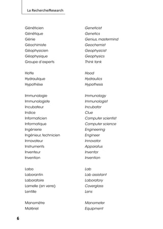 La Recherche/Research
6
Généticien Geneticist
Génétique Genetics
Génie Genius, mastermind
Géochimiste Geochemist
Géophysicien Geophysicist
Géophysique Geophysics
Groupe d’experts Think tank
Hotte Hood
Hydraulique Hydraulics
Hypothèse Hypothesis
Immunologie Immunology
Immunologiste Immunologist
Incubateur Incubator
Indice Clue
Informaticien Computer scientist
Informatique Computer science
Ingénierie Engineering
Ingénieur, technicien Engineer
Innovateur Innovator
Instruments Apparatus
Inventeur Inventor
Invention Invention
Labo Lab
Laborantin Lab assistant
Laboratoire Laboratory
Lamelle (en verre) Coverglass
Lentille Lens
Manomètre Manometer
Matériel Equipment
 