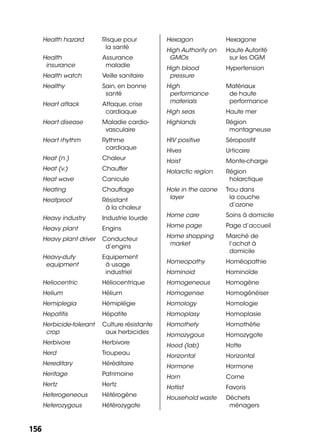 156156
Health hazard Risque pour
la santé
Health
insurance
Assurance
maladie
Health watch Veille sanitaire
Healthy Sain, en bonne
santé
Heart attack Attaque, crise
cardiaque
Heart disease Maladie cardio-
vasculaire
Heart rhythm Rythme
cardiaque
Heat (n.) Chaleur
Heat (v.) Chauffer
Heat wave Canicule
Heating Chauffage
Heatproof Résistant
à la chaleur
Heavy industry Industrie lourde
Heavy plant Engins
Heavy plant driver Conducteur
d’engins
Heavy-duty
equipment
Equipement
à usage
industriel
Heliocentric Héliocentrique
Helium Hélium
Hemiplegia Hémiplégie
Hepatitis Hépatite
Herbicide-tolerant
crop
Culture résistante
aux herbicides
Herbivore Herbivore
Herd Troupeau
Hereditary Héréditaire
Heritage Patrimoine
Hertz Hertz
Heterogeneous Hétérogène
Heterozygous Hétérozygote
Hexagon Hexagone
High Authority on
GMOs
Haute Autorité
sur les OGM
High blood
pressure
Hypertension
High
performance
materials
Matériaux
de haute
performance
High seas Haute mer
Highlands Région
montagneuse
HIV positive Séropositif
Hives Urticaire
Hoist Monte-charge
Holarctic region Région
holarctique
Hole in the ozone
layer
Trou dans
la couche
d’ozone
Home care Soins à domicile
Home page Page d’accueil
Home shopping
market
Marché de
l’achat à
domicile
Homeopathy Homéopathie
Hominoid Hominoïde
Homogeneous Homogène
Homogenise Homogénéiser
Homology Homologie
Homoplasy Homoplasie
Homothety Homothétie
Homozygous Homozygote
Hood (lab) Hotte
Horizontal Horizontal
Hormone Hormone
Horn Corne
Hotlist Favoris
Household waste Déchets
ménagers
 