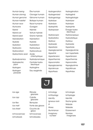 157157
Lexiqueanglais/français
Human being Être humain
Human cloning Clonage humain
Human genome Génome humain
Human habitat Biotope humain
Human race Race humaine
Hurricane Ouragan
Hybrid Hybride
Hybrid car Voiture hybride
Hybrid seed Graine hybride
Hybridization Hybridation
Hydrate Hydrate
Hydration Hydratation
Hydraulics Hydraulique
Hydrocarbon Hydrocarbure
Hydrochloric acid Acide
chlorhydrique
Hydrodynamics Hydrodynamique
Hydroelectric
plant
Centrale hydro-
électrique
Hydrogen Hydrogène
Hydrogen
peroxide
Eau oxygénée
Hydrogenation Hydrogénation
Hydrogenized Hydrogéné
Hydrogeology Hydrogéologie
Hydrolyse Hydrolyser
Hydrolysis Hydrolyse
Hydrophilic Hydrophile
Hydropower Énergie hydro-
électrique
Hydroscopic Hydroscopique
Hydrostatics Hydrostatique
Hydrous Hydreux
Hydroxide Hydroxide
Hyperbola Hyperbole
Hyperglycaemia Hyperglycémie
Hyperlink Lien hypertexte
Hypertension Hypertension
Hyperthermia Hyperthermie
Hypocondria Hypocondrie
Hypoglycaemia Hypoglycémie
Hypotenuse Hypoténuse
Hypothesis Hypothèse
II
Ice age Période
glaciaire
Ice cap Calotte
glaciaire
Ice ﬂoe Banquise
Ice melt Fonte des glaces
Ice sheet Couche de
glace
Ichnocoenose Ichnocenose
Ichnofossils Ichnofossiles
Ichnology Ichnologie
Ichthyology Ichtyologie
Identity Identité
Igneous rock Roche ignée
Ill Malade
Illness Maladie
Illuminance Éclairement
Imaginary
number
Nombre
imaginaire
 