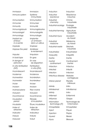 158158
Immission Immission
Immune system Système
immunitaire
Immunisation Immunisation
Immunise Immuniser
Immunity Immunité
Immunoglobulin Immunoglobuline
Immunologist Immunologiste
Immunology Immunologie
Implant an
embryo
in a womb
Implanter
un embryon
dans un utérus
Implode Imploser
Improve the yield Améliorer
le rendement
Impulse Impulsion
In bold type En gras
In danger of
extinction
En voie
de disparition
In vitro fertilisation
(IVF)
Fertilisation
in vitro (FIV)
Incandescent Incandescent
Incidence Incidence
Incineration Incinération
Incinerator Incinérateur
Incise Inciser
Incision Incision
Inclined plane Plan incliné
Inclusion Inclusion
Incontinence Incontinence
Incubation
period
Période
d’incubation
Incubator Étuve, incubateur
Index of
refraction
Index de
réfraction
Indicator Indicateur
Induce Induire
Induced Induit
Induction Induction
Inductive
reactance
Réactance
inductive
Industrial
chemistry
Chimie
industrielle
Industrial ecology Écologie
industrielle
Industrial farming Agriculture
industrielle
Industrial injury Accident
du travail
Industrial
medicine
Médecine
du travail
Industrial waste Déchets
industriels
Industrialise Industrialiser
Inequality Inégalité
Inertia Inertie
Inertial
conﬁnement
Conﬁnement
inertiel
Infarction Infarctus
Infected Infecté
Infection Infection
Infectious disease Maladie
contagieuse
Inferior planet Planète
inférieure
Inﬁnite Inﬁni
Inﬁnitesimal Inﬁnitésimal
Inﬁnity Inﬁni
Inﬂamed Enﬂammé
Inﬂuenza Grippe
Information
technology (IT)
Technologie de
l’information
Inhospitable Inhospitalier
Inject Piquer
Injection Piqûre
Injured Blessé
Injury Blessure
 