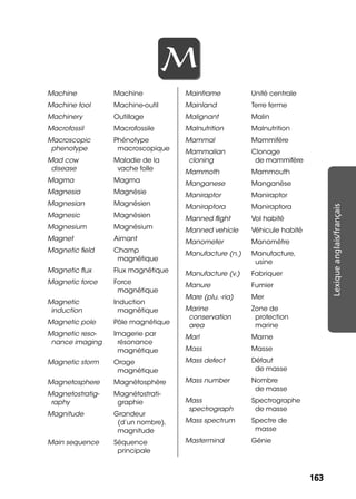 163163
Lexiqueanglais/français
MM
Machine Machine
Machine tool Machine-outil
Machinery Outillage
Macrofossil Macrofossile
Macroscopic
phenotype
Phénotype
macroscopique
Mad cow
disease
Maladie de la
vache folle
Magma Magma
Magnesia Magnésie
Magnesian Magnésien
Magnesic Magnésien
Magnesium Magnésium
Magnet Aimant
Magnetic ﬁeld Champ
magnétique
Magnetic ﬂux Flux magnétique
Magnetic force Force
magnétique
Magnetic
induction
Induction
magnétique
Magnetic pole Pôle magnétique
Magnetic reso-
nance imaging
Imagerie par
résonance
magnétique
Magnetic storm Orage
magnétique
Magnetosphere Magnétosphère
Magnetostratig-
raphy
Magnétostrati-
graphie
Magnitude Grandeur
(d’un nombre),
magnitude
Main sequence Séquence
principale
Mainframe Unité centrale
Mainland Terre ferme
Malignant Malin
Malnutrition Malnutrition
Mammal Mammifère
Mammalian
cloning
Clonage
de mammifère
Mammoth Mammouth
Manganese Manganèse
Maniraptor Maniraptor
Maniraptora Maniraptora
Manned ﬂight Vol habité
Manned vehicle Véhicule habité
Manometer Manomètre
Manufacture (n.) Manufacture,
usine
Manufacture (v.) Fabriquer
Manure Fumier
Mare (plu. -ria) Mer
Marine
conservation
area
Zone de
protection
marine
Marl Marne
Mass Masse
Mass defect Défaut
de masse
Mass number Nombre
de masse
Mass
spectrograph
Spectrographe
de masse
Mass spectrum Spectre de
masse
Mastermind Génie
 
