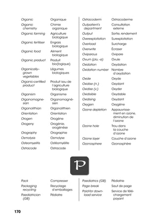 170170
Organic Organique
Organic
chemistry
Chimie
organique
Organic farming Agriculture
biologique
Organic fertiliser Engrais
biologique
Organic food Aliment
biologique
Organic product Produit
bio(logique)
Organically--
grown
vegetables
Légumes
biologiques
Organic-certiﬁed
product
Produit issu de
l’agriculture
biologique
Organism Organisme
Organomagne-
sian
Organomagné-
sien
Organolithian Organolithien
Orientation Orientation
Orogen Orogène
Orogeny Orogénie,
orogénèse
Orography Orographie
Osmolysis Osmolyse
Osteomyelitis Ostéomyélite
Ostracode Ostracode
Ostracoderm Ostracoderme
Outpatient’s
department
Consultation
externe
Output Sortie,rendement
Overexploitation Surexploitation
Overload Surcharge
Overwrite Écraser
Oviparous Ovipare
Ovum (plu. -a) Ovule
Oxidation Oxydation
Oxidation number Nombre
d’oxydation
Oxide Oxyde
Oxidise (n.) Oxydant
Oxidise (v.) Oxyder
Oxidisible Oxydable
Oxidising Oxydant
Oxygen Oxygène
Ozone depletion Appauvrisse-
ment en ozone,
diminution de
l’ozone
Ozone hole Trou dans
la couche
d’ozone
Ozone layer Couche d’ozone
Ozonosphere Ozonosphère
PP
Pack Compresser
Packaging
recycling
Recyclage
d’emballages
Paediatrician
(GB)
Pédiatre
Paediatrics (GB) Pédiatrie
Page break Saut de page
Paid-for down-
load service
Service de télé-
chargement
payant
 