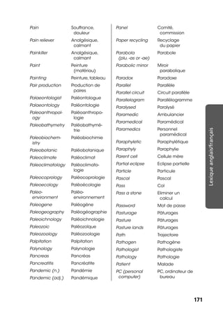 171171
Lexiqueanglais/français
Pain Souffrance,
douleur
Pain reliever Analgésique,
calmant
Painkiller Analgésique,
calmant
Paint Peinture
(matériau)
Painting Peinture, tableau
Pair production Production de
paires
Palaeontologist Paléontologue
Palaeontology Paléontologie
Paleoanthropol-
ogy
Paléoanthropo-
logie
Paleobathymetry Paléobathymé-
trie
Paleobiochem-
istry
Paléobiochimie
Paleobotanic Paléobotanique
Paleoclimate Paléoclimat
Paleoclimatology Paléoclimato-
logie
Paleocoprology Paléocoprologie
Paleoecology Paléoécologie
Paleo-
environment
Paléo-
environnement
Paleogene Paléogène
Paleogeography Paléogéographie
Paleoichnology Paléoichnologie
Paleozoic Paléozoïque
Paleozoology Paléozoologie
Palpitation Palpitation
Palynology Palynologie
Pancreas Pancréas
Pancreatitis Pancréatite
Pandemic (n.) Pandémie
Pandemic (adj.) Pandémique
Panel Comité,
commission
Paper recycling Recyclage
du papier
Parabola
(plu. -as or -ae)
Parabole
Parabolic mirror Miroir
parabolique
Paradox Paradoxe
Parallel Parallèle
Parallel circuit Circuit parallèle
Parallelogram Parallélogramme
Paralysed Paralysé
Paramedic Ambulancier
Paramedical Paramédical
Paramedics Personnel
paramédical
Paraphyletic Paraphylétique
Paraphyly Paraphylie
Parent cell Cellule mère
Partial eclipse Eclipse partielle
Particle Particule
Pascal Pascal
Pass Col
Pass a stone Eliminer un
calcul
Password Mot de passe
Pasturage Pâturages
Pasture Pâturages
Pasture lands Pâturages
Path Trajectoire
Pathogen Pathogène
Pathologist Pathologiste
Pathology Pathologie
Patient Malade
PC (personal
computer)
PC, ordinateur de
bureau
 