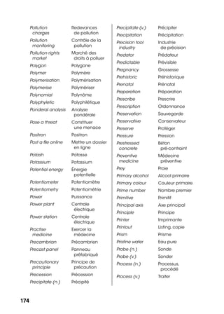 174174
Pollution
charges
Redevances
de pollution
Pollution
monitoring
Contrôle de la
pollution
Pollution rights
market
Marché des
droits à polluer
Polygon Polygone
Polymer Polymère
Polymerisation Polymérisation
Polymerise Polymériser
Polynomial Polynôme
Polyphyletic Polyphilétique
Ponderal analysis Analyse
pondérale
Pose a threat Constituer
une menace
Positron Positron
Post a ﬁle online Mettre un dossier
en ligne
Potash Potasse
Potassium Potassium
Potential energy Énergie
potentielle
Potentiometer Potentiomètre
Potentiometry Potentiométrie
Power Puissance
Power plant Centrale
électrique
Power station Centrale
électrique
Practise
medicine
Exercer la
médecine
Precambrian Précambrien
Precast panel Panneau
préfabriqué
Precautionary
principle
Principe de
précaution
Precession Précession
Precipitate (n.) Précipité
Precipitate (v.) Précipiter
Precipitation Précipitation
Precision tool
industry
Industrie
de précision
Predator Prédateur
Predictable Prévisible
Pregnancy Grossesse
Prehistoric Préhistorique
Prenatal Prénatal
Preparation Préparation
Prescribe Prescrire
Prescription Ordonnance
Preservation Sauvegarde
Preservative Conservateur
Preserve Protéger
Pressure Pression
Prestressed
concrete
Béton
pré-contraint
Preventive
medicine
Médecine
préventive
Prey Proie
Primary alcohol Alcool primaire
Primary colour Couleur primaire
Prime number Nombre premier
Primitive Primitif
Principal axis Axe principal
Principle Principe
Printer Imprimante
Printout Listing, copie
Prism Prisme
Pristine water Eau pure
Probe (n.) Sonde
Probe (v.) Sonder
Process (n.) Processus,
procédé
Process (v.) Traiter
 