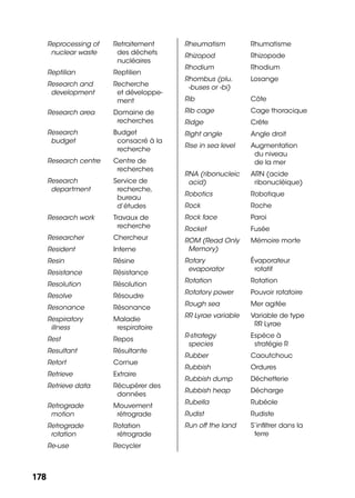 178178
Reprocessing of
nuclear waste
Retraitement
des déchets
nucléaires
Reptilian Reptilien
Research and
development
Recherche
et développe-
ment
Research area Domaine de
recherches
Research
budget
Budget
consacré à la
recherche
Research centre Centre de
recherches
Research
department
Service de
recherche,
bureau
d’études
Research work Travaux de
recherche
Researcher Chercheur
Resident Interne
Resin Résine
Resistance Résistance
Resolution Résolution
Resolve Résoudre
Resonance Résonance
Respiratory
illness
Maladie
respiratoire
Rest Repos
Resultant Résultante
Retort Cornue
Retrieve Extraire
Retrieve data Récupérer des
données
Retrograde
motion
Mouvement
rétrograde
Retrograde
rotation
Rotation
rétrograde
Re-use Recycler
Rheumatism Rhumatisme
Rhizopod Rhizopode
Rhodium Rhodium
Rhombus (plu.
-buses or -bi)
Losange
Rib Côte
Rib cage Cage thoracique
Ridge Crête
Right angle Angle droit
Rise in sea level Augmentation
du niveau
de la mer
RNA (ribonucleic
acid)
ARN (acide
ribonucléique)
Robotics Robotique
Rock Roche
Rock face Paroi
Rocket Fusée
ROM (Read Only
Memory)
Mémoire morte
Rotary
evaporator
Évaporateur
rotatif
Rotation Rotation
Rotatory power Pouvoir rotatoire
Rough sea Mer agitée
RR Lyrae variable Variable de type
RR Lyrae
R-strategy
species
Espèce à
stratégie R
Rubber Caoutchouc
Rubbish Ordures
Rubbish dump Déchetterie
Rubbish heap Décharge
Rubella Rubéole
Rudist Rudiste
Run off the land S’inﬁltrer dans la
terre
 