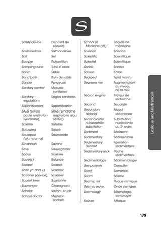 179179
Lexiqueanglais/français
SS
Safety device Dispositif de
sécurité
Salmonellosis Salmonellose
Salt Sel
Sample Echantillon
Sampling tube Tube à essai
Sand Sable
Sand bath Bain de sable
Sander Ponceuse
Sanitary control Mesures
sanitaires
Sanitary
regulations
Règles sanitaires
Saponiﬁcation Saponiﬁcation
SARS (severe
acute respiratory
syndrome)
SRAS (syndrome
respiratoire aigu
sévère)
Satellite Satellite
Saturated Saturé
Sauropod
(plu. –s or –a)
Sauropode
Savannah Savane
Save Sauvegarder
Scalar Scalaire
Scale(s) Balance
Scalpel Scalpel
Scan (n. and v.) Scanner
Scanner (device) Scanner
Scarlet fever Scarlatine
Scavenger Charognard
Scholar Savant, érudit
School doctor Médecin
scolaire
School of
Medicine (US)
Faculté de
médecine
Science Science
Scientiﬁc Scientiﬁque
Scientist Scientiﬁque
Scoria Scories
Screen Ecran
Sea-bed Fond marin
Sea-level rise Augmentation
du niveau
de la mer
Search engine Moteur de
recherche
Second Seconde
Secondary
alcohol
Alcool
secondaire
Second-order
nucleophilic
substitution
Substitution
nucléophile
du 2e
ordre
Sediment Sédiment
Sedimentary Sédimentaire
Sedimentary
deposit
Formation
sédimentaire
Sedimentary rock Roche
sédimentaire
Sedimentology Sédimentologie
See patients Consulter
Seed Semence
Seism Séisme
Seismic risk Risque sismique
Seismic wave Onde sismique
Seismology Séismologie,
sismologie
Seizure Attaque
 