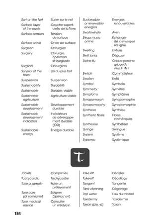 184184
Surf on the Net Surfer sur le net
Surface layer
of the earth
Couche superﬁ-
cielle de la Terre
Surface tension Tension
de surface
Surface wave Onde de surface
Surgeon Chirurgien
Surgery Chirurgie,
opération
chirurgicale
Surgical Chirurgical
Survival of the
ﬁttest
Loi du plus fort
Suspension Suspension
Sustainability Durabilité
Sustainable Durable, viable
Sustainable
agriculture
Agriculture viable
Sustainable
development
Développement
durable
Sustainable
development
indicators
Indicateurs
de développe-
ment durable
(IDD)
Sustainable
energy
Énergie durable
Sustainable
or renewable
energies
Énergies
renouvelables
Swallowhole Aven
Swap music
online
Échanger
de la musique
en ligne
Swelling Enﬂure
Swill tanks Dégazer
Swine ﬂu Grippe porcine,
grippe A,
virus H1N1
Switch Commutateur
Swollen Enﬂé
Symbol Symbole
Symmetry Symétrie
Symptoms Symptômes
Synapomorph Synapomorphe
Synapomorphy Synapomorphie
Synthesis Synthèse
Synthetic ﬁbres Fibres
synthétiques
Synthesise Synthétiser
Syringe Seringue
System Système
Systemic Systémique
TT
Tablets Comprimés
Tachycardia Tachycardie
Take a sample Faire un
prélèvement
Take care
(of someone)
Soigner
(quelqu’un)
Take medical
advice
Consulter
un médecin
Take off Décoller
Take-off Décollage
Tangent Tangente
Tank cleaning Dégazage
Tap water Eau du robinet
Taxidermy Taxidermie
Taxon (plu. -a) Taxon
 