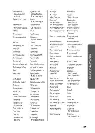 185185
Lexiqueanglais/français
Taxonomic
classiﬁcation
system
Système de
classiﬁcation
taxonomique
Taxonomic rank Rang
taxonomique
Taxonomy Taxonomie
TB (tuberculosis) Tuberculose
TB test Cuti
Technique Technique
Tectonic plates Plaques
tectoniques
Telure Télure
Temperature Température
Tension Tension
Terminal Terminal
Terminal care Soins palliatifs
Terminator Terminator
Terrestrial Terrestre
Terrestrial planet Planète terrestre
Tertiary alcohol Alcool tertiaire
Test Test, expérience
Test tube Éprouvette,
tube à essai
Test-glass Éprouvette
Test-tube baby Bébé éprouvette
Tetanus Tétanos
Tetraplegia Tétraplégie
Tetrapod Tétrapode
Textile
manufacturers
Industriels
du textile
Theorem Théorème
Theoretical
chemistry
Chimie
théorique
Theoretician Théoricien
Theorise Théoriser
Theory Théorie
Therapeutic
cloning
Clonage
thérapeutique
Therapy Thérapie
Thermal
discharges
Rejets
thermiques
Thermal
expansion
of the oceans
Expansion
thermique
des océans
Thermochemistry Thermochimie
Thermodynamics Thermodyna-
mique
Thermogravimetry Thermogravi-
métrie
Thermometer Thermomètre
Thermonuclear
reaction
Réaction thermo-
nucléaire
Thermosphere Thermosphère
Thermostat Thermostat
Thermostated
bath
Bain thermostaté
Theropoda Théropodes
Think tank Groupe d’experts
Thorium Thorium
Threatened
species
Espèce
menacée
de disparition
Threatened
with extinction
En voie
de disparition
Three-toed foot Pied tridactyle
Threshold Seuil
Throughput Débit
Throw away Jeter
Throw out Jeter
Throwaway Jetable
Throwaway object Objet jetable
Thyroid Thyroïde
Thyroid gland Glande
thyroïdienne
Tidal energy Énergie
marémotrice
 