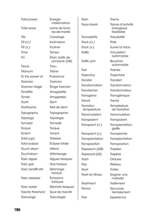 186186
Tidal power Énergie
marémotrice
Tidal wave Lame de fond,
raz-de-marée
Tile Carrelage
Tilt (n.) Inclinaison
Tilt (v.) Incliner
Time Temps
Tin Étain, boîte de
conserve (GB)
Tissue Tissu
Titanium Titane
To the power of Puissance
Toarcian Toarcien
Toarcian stage Étage toarcien
Tonsillitis Amygdalite
Tonsils Amygdales
Tooth Dent
Toothache Mal de dent
Topography Topographie
Topology Topologie
Tornado Tornade
Torque Torque
Torrent Torrent
Total (up) Totaliser
Total eclipse Éclipse totale
Touch down Atterrir
Touchdown Atterrissage
Toxic algae Algues toxiques
Toxic gas Gaz toxique
Toxic landﬁll site Décharge
toxique
Toxic releases Émissions
toxiques
Toxic waste Déchets toxiques
Toxicity threshold Seuil de toxicité
Toxicology Toxicologie
Toxin Toxine
Trace fossils Traces d’activité
biologique
fossilisées
Traceability Traçabilité
Track (n.) Piste
Track (v.) Suivre la trace
Trafﬁc Circulation
automobile
Trafﬁc jam Bouchon
automobile
Trail Traînée
Trajectory Trajectoire
Transfer Transfert
Transformation Transformation
Transformer Transformateur
Transgenic Transgénique
Transit Transit
Transition
temperature
Température
de transition
Transmutation Transmutation
Transparent Transparent
Transplant (n.) Transplantation,
greffe
Transplant (v.) Transplanter
Transplantation Transplantation
Transposition Transposition
Trapezium (GB) Trapèze
Trapezoid (US) Trapèze
Trash Ordures
Tray Plateau
Treat Traiter
Treat an illness Soigner une
maladie
Treatment Traitement
Tremor Secousse,
tremblement
Trial Expérience
 