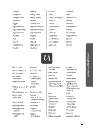 187187
Lexiqueanglais/français
Triangle Triangle
Triangular Triangulaire
Triangulation Triangulation
Tributary Afﬂuent
Trigger Déclencher
Trigonometric Trigonométrique
Trigonometrical Trigonométrique
Trigonometry Trigonométrie
Trilobite Trilobite
Trim Ajuster
Tripod Trépied
Troposphere Troposphère
Trouble Troubles
Tsunami Tsunami
Tube Tube
Tuberculosis (TB) Tuberculose
Tumour Tumeur
Tundra Toundra
Turbidimetry Turbidimétrie
Turbine Turbine
Turnover Roulement
Turpentine Térébenthine
Two-footed Bipède
Two-legged Bipède
Typhoon Typhon
UU
Ultrasound Ultrason
Ultrasound scan Échographie
Ultravacuum Ultravide
Ultraviolet
radiation
Radiations
ultraviolettes
Umbilical cord Cordon
ombilical
Umbra (plu. -as or
-ae)
Ombre
Unbreathable air Air irrespirable
Uncertainty
principle
Principe
d’incertitude
(de Heisenberg)
Unconscious Inconscient
Underground Souterrain
Underground
reserves
Nappes
souterraines
Underground
water
Nappe
phréatique
Underground
waters
Nappes
souterraines
Undulatory Ondulatoire
Unearth Déterrer
Unicellular Unicellulaire
United Nations
Development
Program (UNDP)
Programme
des Nations
Unies pour le
Développement
(PNUD)
Unity Unité
Universal
gravitation
Gravitation
universelle
Unmanned
mission
Mission sans
équipage
Update Mettre à jour
Upgrade Améliorer
Uranium Uranium
Urban ecology Écologie urbaine
 