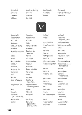 188188
Urine test Analyse d’urine
Urticaria Urticaire
USB key Clé USB
USB port Port USB
User-friendly Convivial
Username Nom d’utilisateur
U-tube Tube en U
VV
Vaccinate Vacciner
Vaccination Vaccination
Vaccine Vaccin
Vacuum Vide
Vacuum pump Pompe à vide
Valence Valence
Valence electron Électron de
valence
Value Valeur
Valve Soupape
Vaporisation Vaporisation
Vapour Vapeur
Variable Variable
Variable star Étoile variable
Variance Variance
Vat Cuve
Vector Vecteur
Veer off course Quitter la
trajectoire
Vegetation loss Dépérissement
de la végétation
Vein Veine
Velocity Vélocité
Vertebra
(plu. -ae or -as)
Vertèbre
Vertebrate Vertébré
Vertex Sommet
(géométrie
plane), vertex
Vertical Vertical
Vessel Vaisseau,
récipient, vase
Virtual image Image virtuelle
Virtual memory Mémoire virtuelle
Virus Virus
Viscosity Viscosité
Visionary Visionnaire
Visiting hours Heures de visite
Vitreous Vitreux
Vitreous carbon Carbone vitreux
Voice recognition Reconnaissance
de la parole
Volatile Volatile
Volcanic Volcanique
Volcanic ash Cendres
volcaniques
Volcanism Volcanisme
Volcano Volcan
Volcanology Volcanologie
Volt Volt
Voltmeter Voltmètre
Volume Volume
Voluntary reaper Faucheur
volontaire
Vomit Vomir
Vulcanisation Vulcanisation
Vulcanise Vulcaniser
 