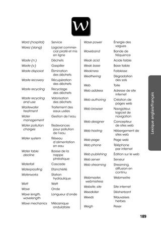 189189
Lexiqueanglais/français
W
Ward (hospital) Service
Warez (slang) Logiciel commer-
cial piraté et mis
en ligne
Waste (n.) Déchets
Waste (v.) Gaspiller
Waste disposal Élimination
des déchets
Waste recovery Récupération
des déchets
Waste recycling Recyclage
des déchets
Waste recycling
and use
Valorisation
des déchets
Wastewater
treatment
Traitement des
eaux usées
Water
management
Gestion de l’eau
Water pollution
charges
Redevances
pour pollution
de l’eau
Water system Réseau
d’alimentation
en eau
Water table
decline
Baisse de la
nappe
phréatique
Waterfall Cascade
Waterprooﬁng Etanchéité
Waterworks Station
hydraulique
Watt Watt
Wave Onde
Wave length,
wavelength
Longueur d’onde
Wave mechanics Mécanique
ondulatoire
Wave power Énergie des
vagues
Waveband Bande de
fréquence
Weak acid Acide faible
Weak base Base faible
Weakness Faiblesse
Weathering Dégradation
des sols
Web Toile
Web address Adresse de site
internet
Web authoring Création de
pages web
Web browser Navigateur,
logiciel de
navigation
Web designer Concepteur
de sites web
Web hosting Hébergement de
sites web
Web page Page web
Web phone Téléphone
par internet
Web publishing Édition sur le web
Web server Serveur
Web streaming Streaming,
diffusion en
continu
Webmaster,
webmistress
Webmestre
Website, site Site internet
Weedkiller Désherbant
Weeds Mauvaises
herbes
Weigh Peser
 