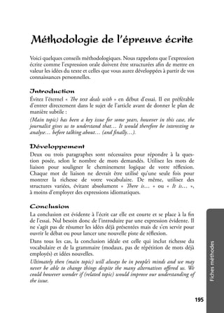 195195
Fichesméthodes
Méthodologie de l’épreuve écrite
Voici quelques conseils méthodologiques. Nous rappelons que l’expression
écrite comme l’expression orale doivent être structurées aﬁn de mettre en
valeur les idées du texte et celles que vous aurez développées à partir de vos
connaissances personnelles.
Introduction
Évitez l’éternel « The text deals with » en début d’essai. Il est préférable
d’entrer directement dans le sujet de l’article avant de donner le plan de
manière subtile :
(Main topic) has been a key issue for some years, however in this case, the
journalist gives us to understand that… It would therefore be interesting to
analyse… before talking about… (and ﬁnally…).
Développement
Deux ou trois paragraphes sont nécessaires pour répondre à la ques-
tion posée, selon le nombre de mots demandés. Utilisez les mots de
liaison pour souligner le cheminement logique de votre réﬂexion.
Chaque mot de liaison ne devrait être utilisé qu’une seule fois pour
montrer la richesse de votre vocabulaire. De même, utilisez des
structures variées, évitant absolument « There is… » ou « It is… »,
à moins d’employer des expressions idiomatiques.
Conclusion
La conclusion est évidente à l’écrit car elle est courte et se place à la ﬁn
de l’essai. Nul besoin donc de l’introduire par une expression évidente. Il
ne s’agit pas de résumer les idées déjà présentées mais de s’en servir pour
ouvrir le débat ou pour lancer une nouvelle piste de réﬂexion.
Dans tous les cas, la conclusion idéale est celle qui inclut richesse du
vocabulaire et de la grammaire (modaux, pas de répétition de mots déjà
employés) et idées nouvelles.
Ultimately then (main topic) will always be in people’s minds and we may
never be able to change things despite the many alternatives oﬀered us. We
could however wonder if (related topic) would improve our understanding of
the issue.
 