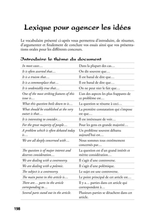 198198
Lexique pour agencer les idées
Le vocabulaire présenté ci-après vous permettra d’introduire, de résumer,
d’argumenter et ﬁnalement de conclure vos essais ainsi que vos présenta-
tions orales pour les diﬀérents concours.
Introduire le thème du document
In most cases… Dans la plupart des cas…
It is often asserted that… On dit souvent que…
It is a truism that… Il est banal de dire que…
It is a commonplace that… Il est banal de dire que…
It is undeniably true that… On ne peut nier le fait que…
One of the most striking features of this
issue is…
L’un des aspects les plus frappants de
ce problème est…
What this question boils down to is… La question se résume à ceci…
What should be established at the very
outset is that…
La première constatation qui s’impose
est que…
It is interesting to consider… Il est intéressant de voir…
For the great majority of people… Pour les gens en grande majorité…
A problem which is often debated today
is…
Un problème souvent débattu
aujourd’hui est…
We are all deeply concerned with… Nous sommes tous extrêmement
concernés par…
The question is of major interest and
deserves consideration…
La question est d’un grand intérêt et
mérite considération…
We are dealing with a controversy. Il s’agit d’une controverse.
We are dealing with a polemic. Il s’agit d’une polémique.
The subject is a controversy. Le sujet est une controverse.
The main point in this article is… Le point principal de cet article est…
There are… parts in the article
corresponding to…
Il y a… parties dans cet article qui
correspondent à…
Several parts stand out in the article. Plusieurs parties se détachent dans cet
article.
 