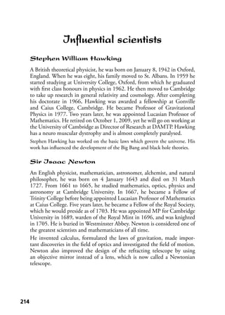 214214
Inﬂuential scientists
Stephen William Hawking
A British theoretical physicist, he was born on January 8, 1942 in Oxford,
England. When he was eight, his family moved to St. Albans. In 1959 he
started studying at University College, Oxford, from which he graduated
with ﬁrst class honours in physics in 1962. He then moved to Cambridge
to take up research in general relativity and cosmology. After completing
his doctorate in 1966, Hawking was awarded a fellowship at Gonville
and Caius College, Cambridge. He became Professor of Gravitational
Physics in 1977. Two years later, he was appointed Lucasian Professor of
Mathematics. He retired on October 1, 2009, yet he will go on working at
the University of Cambridge as Director of Research at DAMTP. Hawking
has a neuro muscular dystrophy and is almost completely paralysed.
Stephen Hawking has worked on the basic laws which govern the universe. His
work has inﬂuenced the development of the Big Bang and black hole theories.
Sir Isaac Newton
An English physicist, mathematician, astronomer, alchemist, and natural
philosopher, he was born on 4 January 1643 and died on 31 March
1727. From 1661 to 1665, he studied mathematics, optics, physics and
astronomy at Cambridge University. In 1667, he became a Fellow of
Trinity College before being appointed Lucasian Professor of Mathematics
at Caius College. Five years later, he became a Fellow of the Royal Society,
which he would preside as of 1703. He was appointed MP for Cambridge
University in 1689, warden of the Royal Mint in 1696, and was knighted
in 1705. He is buried in Westminster Abbey. Newton is considered one of
the greatest scientists and mathematicians of all time.
He invented calculus, formulated the laws of gravitation, made impor-
tant discoveries in the ﬁeld of optics and investigated the ﬁeld of motion.
Newton also improved the design of the refracting telescope by using
an objective mirror instead of a lens, which is now called a Newtonian
telescope.
 
