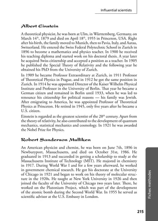 215215
Fichesméthodes
Inﬂuential scientists
Albert Einstein
A theoretical physicist, he was born at Ulm, in Württemberg, Germany, on
March 14th
, 1879 and died on April 18th
, 1955 in Princeton, USA. Right
after his birth, the family moved to Munich, then to Pavia, Italy, and Aarau,
Switzerland. He entered the Swiss Federal Polytechnic School in Zurich in
1896 to become a mathematics and physics teacher. In 1900 he received
his teaching diploma and started work on his doctoral thesis. A year later
he acquired Swiss citizenship and accepted a position as a teacher. In 1905
he published the Special Theory of Relativity and the following year he
obtained his PhD from the University of Zurich.
In 1909 he became Professor Extraordinary at Zurich, in 1911 Professor
of Theoretical Physics in Prague, and in 1912 he got the same position in
Zurich. In 1914 he was appointed Director of the Kaiser Wilhelm Physical
Institute and Professor in the University of Berlin. That year he became a
German citizen and remained in Berlin until 1933, when he was led to
renounce his citizenship for political reasons — his family was Jewish.
After emigrating to America, he was appointed Professor of Theoretical
Physics at Princeton. He retired in 1945, only ﬁve years after he became a
U.S. citizen.
Einstein is regarded as the greatest scientist of the 20th
century. Apart from
the theory of relativity, he also contributed to the development of quantum
mechanics, statistical mechanics and cosmology. In 1921 he was awarded
the Nobel Prize for Physics.
Robert Sanderson Mulliken
An American physicist and chemist, he was born on June 7th, 1896 in
Newburyport, Massachusetts, and died on October 31st, 1986. He
graduated in 1913 and succeeded in getting a scholarship to study at the
Massachusetts Institute of Technology (MIT). He majored in chemistry
in 1917. During World War I and for a few years afterward, he worked
in government chemical research. He got his doctorate at the University
of Chicago in 1921 and began to work on his theory of molecular struc-
ture in the 1920s. He taught at New York University in 1926 and then
joined the faculty of the University of Chicago two years later. There, he
worked on the Plutonium Project, which was part of the development
of the atomic bomb during the Second World War. In 1955 he served as
scientiﬁc advisor at the U.S. Embassy in London.
 