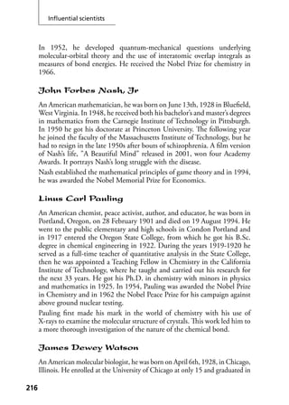 Inﬂuential scientists
216216
In 1952, he developed quantum-mechanical questions underlying
molecular-orbital theory and the use of interatomic overlap integrals as
measures of bond energies. He received the Nobel Prize for chemistry in
1966.
John Forbes Nash, Jr
An American mathematician, he was born on June 13th, 1928 in Blueﬁeld,
West Virginia. In 1948, he received both his bachelor’s and master’s degrees
in mathematics from the Carnegie Institute of Technology in Pittsburgh.
In 1950 he got his doctorate at Princeton University. The following year
he joined the faculty of the Massachusetts Institute of Technology, but he
had to resign in the late 1950s after bouts of schizophrenia. A ﬁlm version
of Nash’s life, "A Beautiful Mind" released in 2001, won four Academy
Awards. It portrays Nash’s long struggle with the disease.
Nash established the mathematical principles of game theory and in 1994,
he was awarded the Nobel Memorial Prize for Economics.
Linus Carl Pauling
An American chemist, peace activist, author, and educator, he was born in
Portland, Oregon, on 28 February 1901 and died on 19 August 1994. He
went to the public elementary and high schools in Condon Portland and
in 1917 entered the Oregon State College, from which he got his B.Sc.
degree in chemical engineering in 1922. During the years 1919-1920 he
served as a full-time teacher of quantitative analysis in the State College,
then he was appointed a Teaching Fellow in Chemistry in the California
Institute of Technology, where he taught and carried out his research for
the next 33 years. He got his Ph.D. in chemistry with minors in physics
and mathematics in 1925. In 1954, Pauling was awarded the Nobel Prize
in Chemistry and in 1962 the Nobel Peace Prize for his campaign against
above ground nuclear testing.
Pauling ﬁrst made his mark in the world of chemistry with his use of
X-rays to examine the molecular structure of crystals. This work led him to
a more thorough investigation of the nature of the chemical bond.
James Dewey Watson
An American molecular biologist, he was born on April 6th, 1928, in Chicago,
Illinois. He enrolled at the University of Chicago at only 15 and graduated in
 