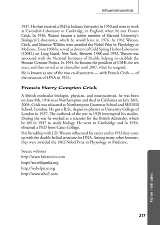 217217
Fichesméthodes
Inﬂuential scientists
1947. He then received a PhD at Indiana University in 1950 and went to work
at Cavendish Laboratory in Cambridge, in England, where he met Francis
Crick. In 1956, Watson became a junior member of Harvard University's
Biological Laboratories, which he would leave in 1976. In 1962 Watson,
Crick, and Maurice Wilkins were awarded the Nobel Prize in Physiology or
Medicine. From 1968 he served as director of Cold Spring Harbor Laboratory
(CSHL) on Long Island, New York. Between 1988 and 1992, Watson was
associated with the National Institutes of Health, helping to establish the
Human Genome Project. In 1994, he became the president of CSHL for ten
years, and then served as its chancellor until 2007, when he resigned.
He is known as one of the two co-discoverers — with Francis Crick — of
the structure of DNA in 1953.
Francis Harry Compton Crick
A British molecular biologist, physicist, and neuroscientist, he was born
on June 8th, 1916 near Northampton and died in California on July 28th,
2004. Crick was educated at Northampton Grammar School and Mill Hill
School, London. He got a B.Sc. degree in physics at University College of
London in 1937. The outbreak of the war in 1939 interrupted his studies.
During the war he worked as a scientist for the British Admiralty, which
he left in 1947 to study biology. He went to Cambridge and in 1954,
obtained a PhD from Caius College.
His friendship with J.D. Watson inﬂuenced his career and in 1953 they came
up with the double-helical structure for DNA. Among many other honours,
they were awarded the 1962 Nobel Prize in Physiology or Medicine.
Source websites
http://www.britannica.com
http://en.wikipedia.org
http://nobelprize.org
http://www.who2.com
 