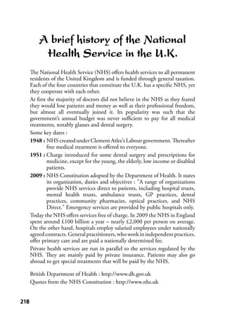 218218
A brief history of the National
Health Service in the U.K.
The National Health Service (NHS) oﬀers health services to all permanent
residents of the United Kingdom and is funded through general taxation.
Each of the four countries that constitute the U.K. has a speciﬁc NHS, yet
they cooperate with each other.
At ﬁrst the majority of doctors did not believe in the NHS as they feared
they would lose patients and money as well as their professional freedom,
but almost all eventually joined it. Its popularity was such that the
government’s annual budget was never suﬃcient to pay for all medical
treatments, notably glasses and dental surgery.
Some key dates :
1948 : NHS created under Clement Atlee’s Labour government. Thereafter
free medical treatment is oﬀered to everyone.
1951 : Charge introduced for some dental surgery and prescriptions for
medicine, except for the young, the elderly, low income or disabled
patients.
2009 : NHS Constitution adopted by the Department of Health. It states
its organization, duties and objectives : "A range of organizations
provide NHS services direct to patients, including hospital trusts,
mental health trusts, ambulance trusts, GP practices, dental
practices, community pharmacies, optical practices, and NHS
Direct." Emergency services are provided by public hospitals only.
Today the NHS oﬀers services free of charge. In 2009 the NHS in England
spent around £100 billion a year – nearly £2,000 per person on average.
On the other hand, hospitals employ salaried employees under nationally
agreedcontracts.Generalpractitioners,whoworkinindependentpractices,
oﬀer primary care and are paid a nationally determined fee.
Private health services are run in parallel to the services regulated by the
NHS. They are mainly paid by private insurance. Patients may also go
abroad to get special treatments that will be paid by the NHS.
British Department of Health : http://www.dh.gov.uk
Quotes from the NHS Constitution : http://www.nhs.uk
 
