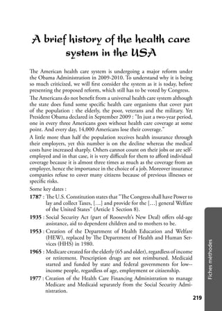 219219
Fichesméthodes
A brief history of the health care
system in the USA
The American health care system is undergoing a major reform under
the Obama Administration in 2009-2010. To understand why it is being
so much criticized, we will ﬁrst consider the system as it is today, before
presenting the proposed reform, which still has to be voted by Congress.
The Americans do not beneﬁt from a universal health care system although
the state does fund some speciﬁc health care organisms that cover part
of the population : the elderly, the poor, veterans and the military. Yet
President Obama declared in September 2009 : "In just a two-year period,
one in every three Americans goes without health care coverage at some
point. And every day, 14,000 Americans lose their coverage."
A little more than half the population receives health insurance through
their employers, yet this number is on the decline whereas the medical
costs have increased sharply. Others cannot count on their jobs or are self-
employed and in that case, it is very diﬃcult for them to aﬀord individual
coverage because it is almost three times as much as the coverage from an
employer, hence the importance in the choice of a job. Moreover insurance
companies refuse to cover many citizens because of previous illnesses or
speciﬁc risks.
Some key dates :
1787 : The U.S. Constitution states that "The Congress shall have Power to
lay and collect Taxes, […] and provide for the […] general Welfare
of the United States" (Article 1 Section 8).
1935 : Social Security Act (part of Roosevelt’s New Deal) oﬀers old-age
assistance, aid to dependent children and to mothers to be.
1953 : Creation of the Department of Health Education and Welfare
(HEW), replaced by The Department of Health and Human Ser-
vices (HHS) in 1980.
1965 : Medicare created for the elderly (65 and older), regardless of income
or retirement. Prescription drugs are not reimbursed. Medicaid
started and funded by state and federal governments for low--
income people, regardless of age, employment or citizenship.
1977 : Creation of the Health Care Financing Administration to manage
Medicare and Medicaid separately from the Social Security Admi-
nistration.
 