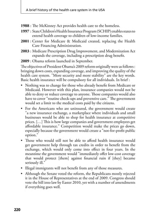A brief history of the health care system in the USA
220220
1988 : The McKinney Act provides health care to the homeless.
1997 : StateChildren’sHealthInsuranceProgram(SCHIP)enablesstatesto
extend health coverage to children of low-income families.
2001 : Center for Medicare & Medicaid created, replacing the Health
Care Financing Administration.
2003 : Medicare Prescription Drug Improvement, and Modernization Act
expands the coverage, including a prescription drug beneﬁt.
2009 : Obama reform launched in September.
The objectives of President Obama’s 2009 reform originally were as follows :
bringing down costs, expanding coverage, and improving the quality of the
health care system. "More security and more stability" are the key words.
Basic health insurance will be compulsory for all individuals. In brief :
• Nothing was to change for those who already beneﬁt from Medicare or
Medicaid. However with this plan, insurance companies would not be
able to deny or reduce coverage to anyone. Those companies would also
have to cover "routine check-ups and preventive care." The government
would set a limit to the medical costs paid by the citizens.
• For the Americans who are uninsured, the government would create
"a new insurance exchange, a marketplace where individuals and small
businesses would be able to shop for health insurance at competitive
prices. […] This is how large companies and government employees get
aﬀordable insurance." Competition would make the prices go down,
especially because the government would create a "not-for-proﬁt public
option."
• Those who would still not be able to aﬀord health insurance would
get government help through tax credits in order to beneﬁt from the
exchange, which would only come into eﬀect in four years. In the
meantime the government would "immediately oﬀer low-cost coverage
that would protect [them] against ﬁnancial ruin if [they] became
seriously ill."
• Illegal immigrants will not beneﬁt from any of those measures.
• Although the Senate voted the reform, the Republicans mostly rejected
it in the House of Representatives at the end of 2009. Congress should
vote the bill into law by Easter 2010, yet with a number of amendments
if everything goes well.
 