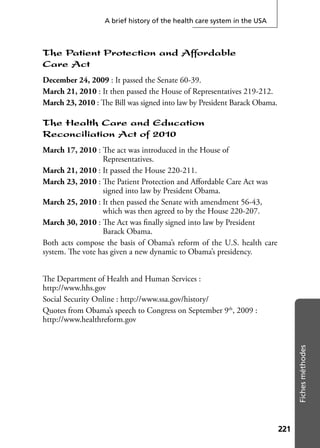 221221
Fichesméthodes
A brief history of the health care system in the USA
The Patient Protection and Affordable
Care Act
December 24, 2009 : It passed the Senate 60-39.
March 21, 2010 : It then passed the House of Representatives 219-212.
March 23, 2010 : The Bill was signed into law by President Barack Obama.
The Health Care and Education
Reconciliation Act of 2010
March 17, 2010 : The act was introduced in the House of
Representatives.
March 21, 2010 : It passed the House 220-211.
March 23, 2010 : The Patient Protection and Aﬀordable Care Act was
signed into law by President Obama.
March 25, 2010 : It then passed the Senate with amendment 56-43,
which was then agreed to by the House 220-207.
March 30, 2010 : The Act was ﬁnally signed into law by President
Barack Obama.
Both acts compose the basis of Obama’s reform of the U.S. health care
system. The vote has given a new dynamic to Obama’s presidency.
The Department of Health and Human Services :
http://www.hhs.gov
Social Security Online : http://www.ssa.gov/history/
Quotes from Obama’s speech to Congress on September 9th
, 2009 :
http://www.healthreform.gov
 
