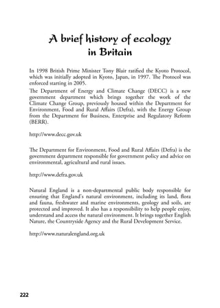 222222
A brief history of ecology
in Britain
In 1998 British Prime Minister Tony Blair ratiﬁed the Kyoto Protocol,
which was initially adopted in Kyoto, Japan, in 1997. The Protocol was
enforced starting in 2005.
The Department of Energy and Climate Change (DECC) is a new
government department which brings together the work of the
Climate Change Group, previously housed within the Department for
Environment, Food and Rural Aﬀairs (Defra), with the Energy Group
from the Department for Business, Enterprise and Regulatory Reform
(BERR).
http://www.decc.gov.uk
The Department for Environment, Food and Rural Aﬀairs (Defra) is the
government department responsible for government policy and advice on
environmental, agricultural and rural issues.
http://www.defra.gov.uk
Natural England is a non-departmental public body responsible for
ensuring that England's natural environment, including its land, ﬂora
and fauna, freshwater and marine environments, geology and soils, are
protected and improved. It also has a responsibility to help people enjoy,
understand and access the natural environment. It brings together English
Nature, the Countryside Agency and the Rural Development Service.
http://www.naturalengland.org.uk
 