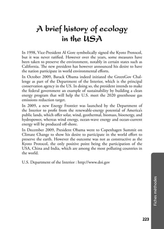 223223
Fichesméthodes
A brief history of ecology
in the USA
In 1998, Vice-President Al Gore symbolically signed the Kyoto Protocol,
but it was never ratiﬁed. However over the years, some measures have
been taken to preserve the environment, notably in certain states such as
California. The new president has however announced his desire to have
the nation participate in world environmental eﬀorts.
In October 2009, Barack Obama indeed initiated the GreenGov Chal-
lenge as part of the Department of the Interior, which is the principal
conservation agency in the US. In doing so, the president intends to make
the federal government an example of sustainability by building a clean
energy program that will help the U.S. meet the 2020 greenhouse gas
emissions reduction target.
In 2009, a new Energy Frontier was launched by the Department of
the Interior to proﬁt from the renewable-energy potential of America’s
public lands, which oﬀer solar, wind, geothermal, biomass, bioenergy, and
hydropower, whereas wind energy, ocean-wave energy and ocean-current
energy will be produced oﬀ-shore.
In December 2009, President Obama went to Copenhagen Summit on
Climate Change to show his desire to participate in the world eﬀort to
preserve the earth. However the outcome was not as constructive as the
Kyoto Protocol, the only positive point being the participation of the
USA, China and India, which are among the most polluting countries in
the world.
U.S. Department of the Interior : http://www.doi.gov
 