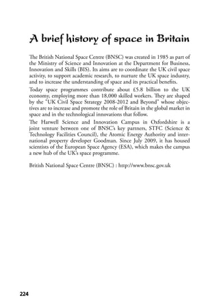 224224
A brief history of space in Britain
The British National Space Centre (BNSC) was created in 1985 as part of
the Ministry of Science and Innovation at the Department for Business,
Innovation and Skills (BIS). Its aims are to coordinate the UK civil space
activity, to support academic research, to nurture the UK space industry,
and to increase the understanding of space and its practical beneﬁts.
Today space programmes contribute about £5.8 billion to the UK
economy, employing more than 18,000 skilled workers. They are shaped
by the "UK Civil Space Strategy 2008-2012 and Beyond" whose objec-
tives are to increase and promote the role of Britain in the global market in
space and in the technological innovations that follow.
The Harwell Science and Innovation Campus in Oxfordshire is a
joint venture between one of BNSC’s key partners, STFC (Science &
Technology Facilities Council), the Atomic Energy Authority and inter-
national property developer Goodman. Since July 2009, it has housed
scientists of the European Space Agency (ESA), which makes the campus
a new hub of the UK’s space programme.
British National Space Centre (BNSC) : http://www.bnsc.gov.uk
 