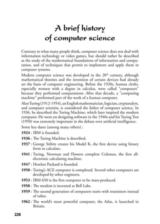 226226
A brief history
of computer science
Contrary to what many people think, computer science does not deal with
information technology or video games, but should rather be described
as the study of the mathematical foundations of information and compu-
tation, and of techniques that permit to implement and apply them in
computer systems.
Modern computer science was developed in the 20th
century, although
mathematical theories and the invention of certain devices had already
set the basis of computer engineering. Before the 1920s, human clerks,
especially women with a degree in calculus, were called "computers"
because they performed computations. After that decade, a "computing
machine" performed part of the work of a human computer.
AlanTuring(1912-1954),anEnglishmathematician,logician,cryptanalyst,
and computer scientist, is considered the father of computer science. In
1936, he described the Turing Machine, which later inspired the modern
computer. He went on designing software in the 1940s and his Turing Test
(1950) was extremely important in the debate over artiﬁcial intelligence.
Some key dates (among many others) :
1924 : IBM is founded.
1936 : The Turing Machine is described.
1937 : George Stibitz creates his Model K, the ﬁrst device using binary
form to calculate.
1941 : Turing, Newman and Flowers complete Colossus, the ﬁrst all-
electronic calculating machine.
1947 : Hewlett Packard is founded.
1950 : Turing’s ACE computer is completed. Several other computers are
developed by other engineers.
1953 : IBM 650 is the ﬁrst computer to be mass-produced.
1958 : The modem is invented at Bell Labs.
1959 : The second generation of computers starts with transistors instead
of tubes.
1962 : The world’s most powerful computer, the Atlas, is launched in
Britain.
 