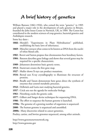 228228
A brief history of genetics
William Bateson (1861-1926), who coined the term "genetics" in 1905
and played a major role in the development of early genetics in Britain,
founded the John Innes Centre in Norwich, UK, in 1909. The Centre has
contributed to the modern sciences of crop genetics, bacterial genetics and
Arabidopsis research.
Some key dates :
1866 : Mendel’s "Experiments in Plant Hybridisation" published,
establishing the basic laws of inheritance.
1869 : Miescher extracts what comes to be known as DNA from the nuclei
of white blood cells.
1902 : Boveri and Sutton propose that chromosomes bear hereditary factors.
1904 : Bateson describes gene linkage and shows that several genes may be
required for a speciﬁc characteristic.
1909 : Johannsen determines basic genetic terms.
1913 : Sturtevant creates the ﬁrst gene map.
1927 : Muller shows X-rays can produce mutations.
1934 : Bernal uses X-ray crystallography to illuminate the structure of
proteins.
1941 : Beadle and Tatum demonstrate how genes direct the synthesis of
enzymes that control metabolic processes.
1943 : Delbrück and Luria start studying bacterial genetics.
1957 : Crick sets out the agenda for molecular biology.
1961 : Nirenberg cracks the genetic code.
1977 : Gilbert and Sanger devise techniques for sequencing DNA.
1986 : The eﬀort to sequence the human genome is launched.
1990s : The genome of a growing number of organisms is sequenced.
2000 : The human genome is sequenced and assembled.
2000s : Many discoveries related to cancer genomics.
Poultry, canine, and bovine genomes sequenced, among other animals.
http://www.genomenewsnetwork.org
http://www.genome.gov
 