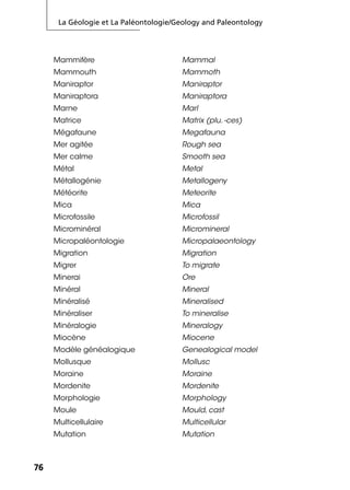 La Géologie et La Paléontologie/Geology and Paleontology
7676
Mammifère Mammal
Mammouth Mammoth
Maniraptor Maniraptor
Maniraptora Maniraptora
Marne Marl
Matrice Matrix (plu. -ces)
Mégafaune Megafauna
Mer agitée Rough sea
Mer calme Smooth sea
Métal Metal
Métallogénie Metallogeny
Météorite Meteorite
Mica Mica
Microfossile Microfossil
Microminéral Micromineral
Micropaléontologie Micropalaeontology
Migration Migration
Migrer To migrate
Minerai Ore
Minéral Mineral
Minéralisé Mineralised
Minéraliser To mineralise
Minéralogie Mineralogy
Miocène Miocene
Modèle généalogique Genealogical model
Mollusque Mollusc
Moraine Moraine
Mordenite Mordenite
Morphologie Morphology
Moule Mould, cast
Multicellulaire Multicellular
Mutation Mutation
 