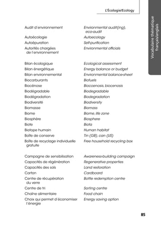 L’Écologie/Ecology
8585
Vocabulairethématique
français/anglais
Audit d’environnement Environmental audit(ing),
eco-audit
Autoécologie Autoecology
Autoépuration Self-puriﬁcation
Autorités chargées
de l’environnement
Environmental ofﬁcials
Bilan écologique Ecological assessment
Bilan énergétique Energy balance or budget
Bilan environnemental Environmental balance-sheet
Biocarburants Biofuels
Biocénose Biocoenosis, biocenosis
Biodégradable Biodegradable
Biodégradation Biodegradation
Biodiversité Biodiversity
Biomasse Biomass
Biome Biome, life zone
Biosphère Biosphere
Biote Biota
Biotope humain Human habitat
Boîte de conserve Tin (GB), can (US)
Boîte de recyclage individuelle
gratuite
Free household recycling box
Campagne de sensibilisation Awareness-building campaign
Capacités de régénération Regenerative properties
Capacités des sols Land restoration
Carton Cardboard
Centre de récupération
du verre
Bottle redemption centre
Centre de tri Sorting centre
Chaîne alimentaire Food chain
Choix qui permet d’économiser
l’énergie
Energy saving option
 