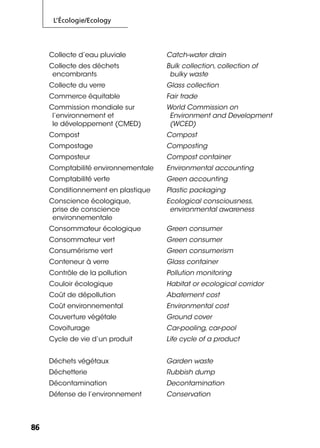 L’Écologie/Ecology
8686
Collecte d’eau pluviale Catch-water drain
Collecte des déchets
encombrants
Bulk collection, collection of
bulky waste
Collecte du verre Glass collection
Commerce équitable Fair trade
Commission mondiale sur
l’environnement et
le développement (CMED)
World Commission on
Environment and Development
(WCED)
Compost Compost
Compostage Composting
Composteur Compost container
Comptabilité environnementale Environmental accounting
Comptabilité verte Green accounting
Conditionnement en plastique Plastic packaging
Conscience écologique,
prise de conscience
environnementale
Ecological consciousness,
environmental awareness
Consommateur écologique Green consumer
Consommateur vert Green consumer
Consumérisme vert Green consumerism
Conteneur à verre Glass container
Contrôle de la pollution Pollution monitoring
Couloir écologique Habitat or ecological corridor
Coût de dépollution Abatement cost
Coût environnemental Environmental cost
Couverture végétale Ground cover
Covoiturage Car-pooling, car-pool
Cycle de vie d’un produit Life cycle of a product
Déchets végétaux Garden waste
Déchetterie Rubbish dump
Décontamination Decontamination
Défense de l’environnement Conservation
 