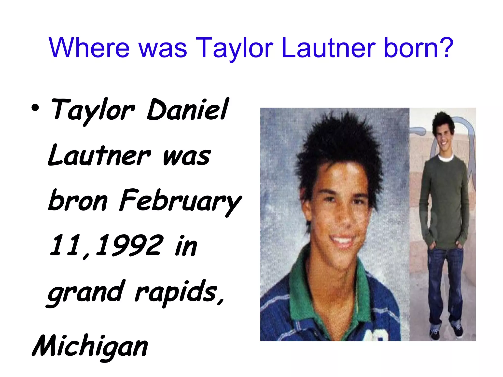 Where was Taylor Lautner born? Taylor Daniel Lautner was bron February 11,1992 in grand rapids, Michigan