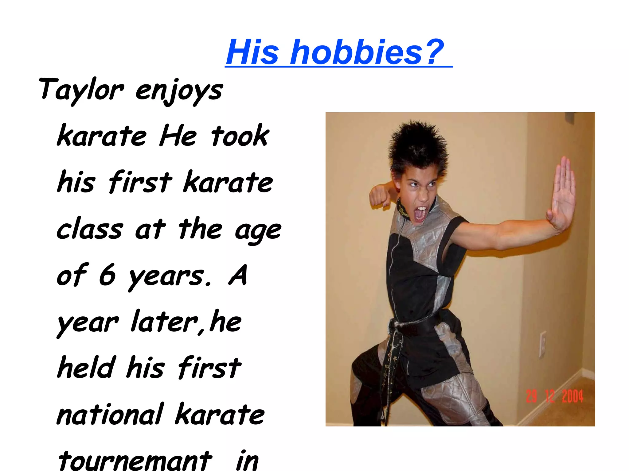 His hobbies? Taylor enjoys karate He took his first karate class at the age of 6 years. A year later,he held his first national karate tournemant in Louisville (Kentucky)