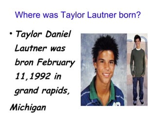 Where was Taylor Lautner born? Taylor Daniel Lautner was bron February 11,1992 in grand rapids, Michigan  