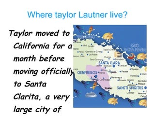 Where taylor Lautner live? Taylor moved to California for a month before moving officially to Santa Clarita, a very large city of Los Angeles 