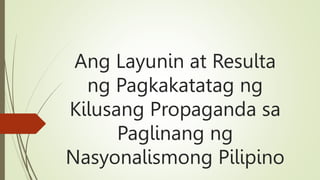 Ang Layunin at Resulta
ng Pagkakatatag ng
Kilusang Propaganda sa
Paglinang ng
Nasyonalismong Pilipino
 
