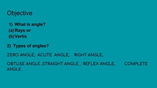 Objective
1) What is angle?
(a) Rays or
(b)Vertix
2) Types of angles?
ZERO ANGLE, ACUTE ANGLE, RIGHT ANGLE,
OBTUSE ANGLE ,STRAIGHT ANGLE , REFLEX ANGLE, COMPLETE
ANGLE
 
