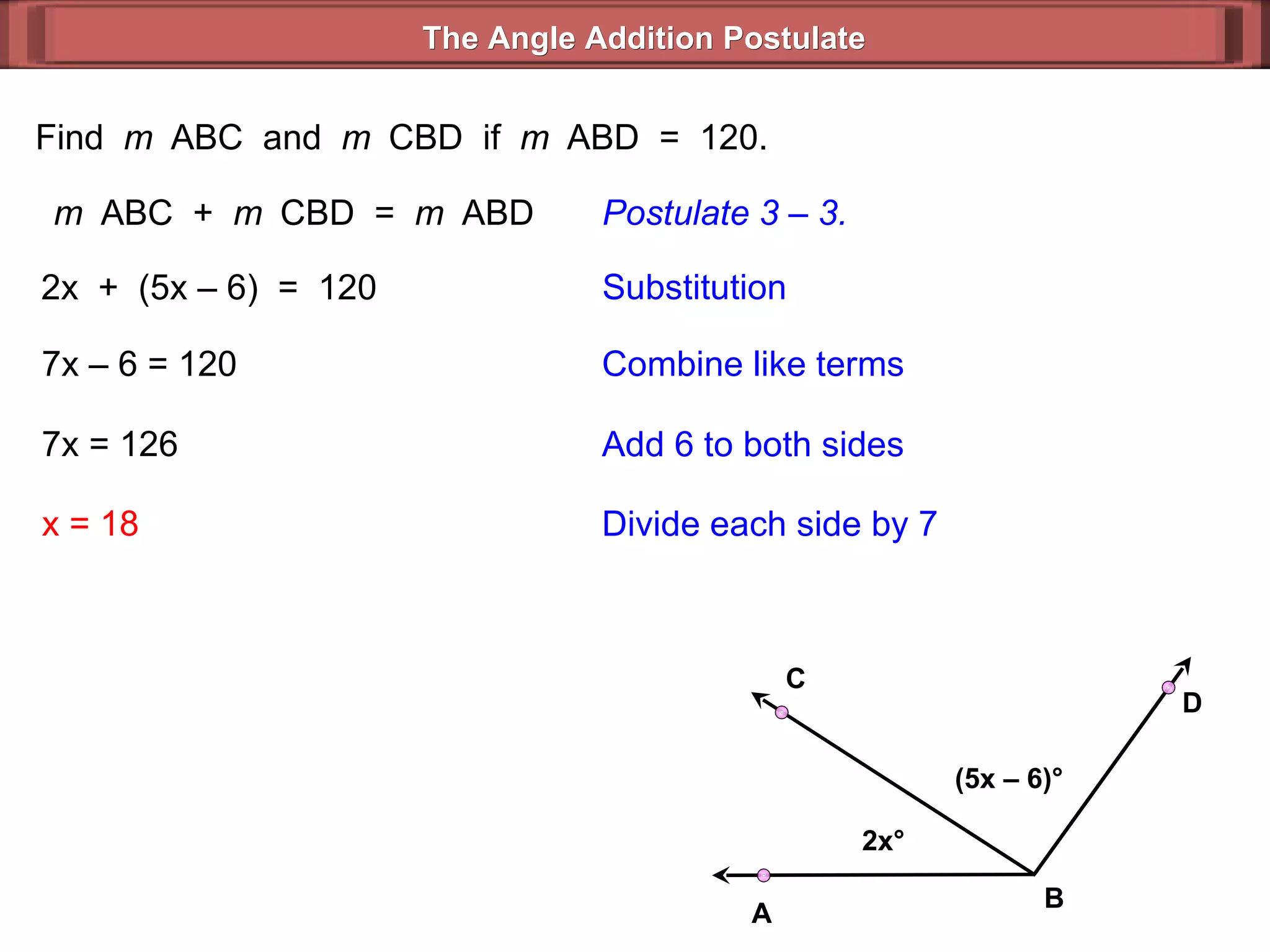 Find  m  ABC  and  m  CBD  if  m  ABD  =  120. m  ABC  +  m  CBD  =  m  ABD Postulate 3 – 3. 2x  +  (5x – 6)  =  120 Substitution 7x – 6 = 120 Combine like terms 7x = 126 x = 18 Add 6 to both sides Divide each side by 7 The Angle Addition Postulate 2x ° (5x – 6) ° B D C A 