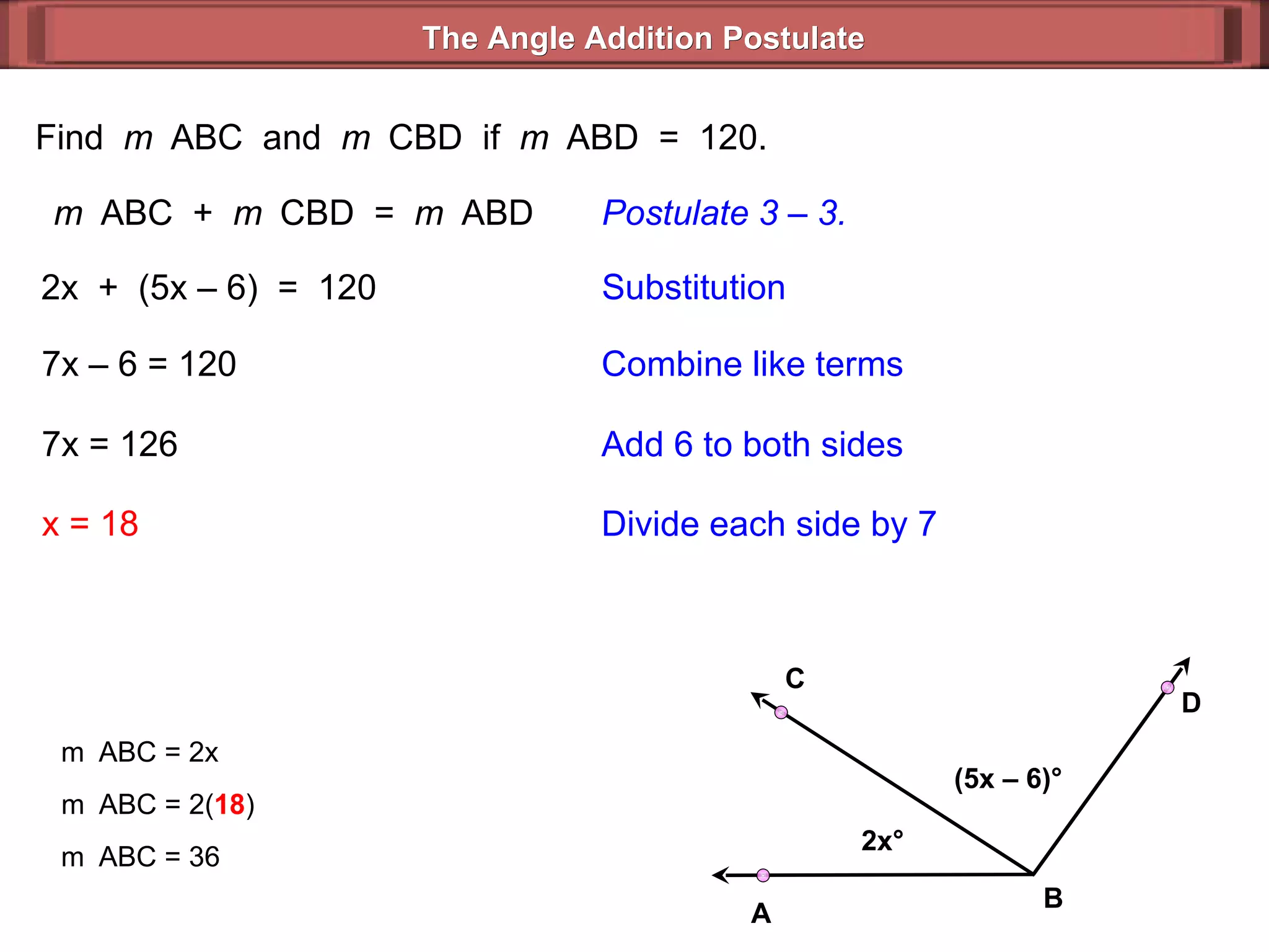 Find  m  ABC  and  m  CBD  if  m  ABD  =  120. m  ABC  +  m  CBD  =  m  ABD Postulate 3 – 3. 2x  +  (5x – 6)  =  120 Substitution 7x – 6 = 120 Combine like terms 7x = 126 x = 18 Add 6 to both sides Divide each side by 7 m  ABC = 2x m  ABC = 2( 18 ) m  ABC = 36 The Angle Addition Postulate 2x ° (5x – 6) ° B D C A 