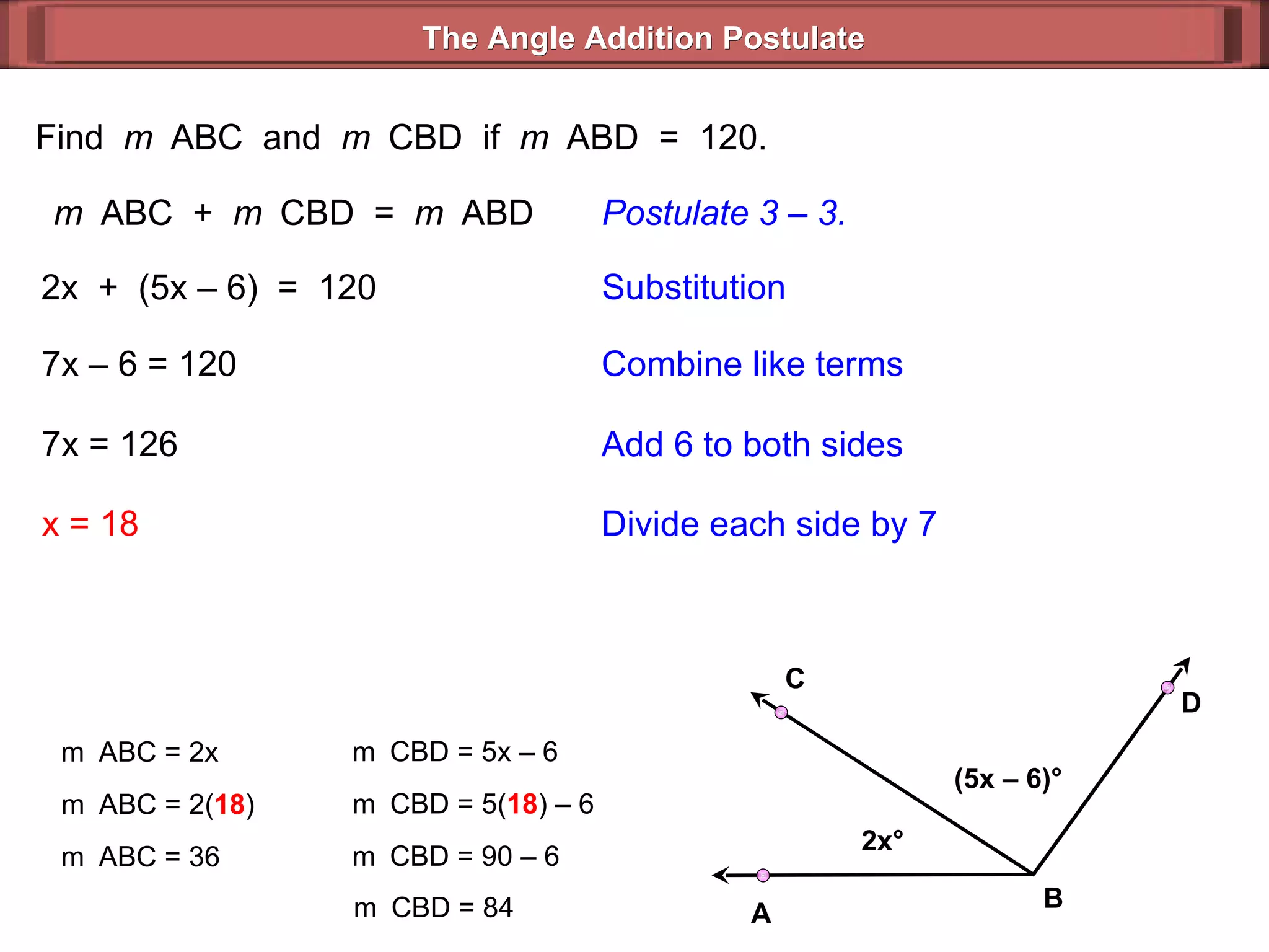 Find  m  ABC  and  m  CBD  if  m  ABD  =  120. m  ABC  +  m  CBD  =  m  ABD Postulate 3 – 3. 2x  +  (5x – 6)  =  120 Substitution 7x – 6 = 120 Combine like terms 7x = 126 x = 18 Add 6 to both sides Divide each side by 7 m  ABC = 2x m  ABC = 2( 18 ) m  ABC = 36 m  CBD = 5x – 6  m  CBD = 5( 18 ) – 6  m  CBD = 90 – 6  m  CBD = 84  The Angle Addition Postulate 2x ° (5x – 6) ° B D C A 