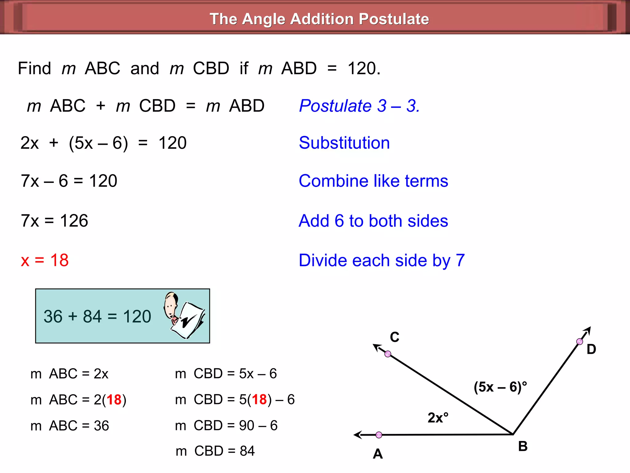 Find  m  ABC  and  m  CBD  if  m  ABD  =  120. m  ABC  +  m  CBD  =  m  ABD Postulate 3 – 3. 2x  +  (5x – 6)  =  120 Substitution 7x – 6 = 120 Combine like terms 7x = 126 x = 18 Add 6 to both sides Divide each side by 7 m  ABC = 2x m  ABC = 2( 18 ) m  ABC = 36 m  CBD = 5x – 6  m  CBD = 5( 18 ) – 6  m  CBD = 90 – 6  m  CBD = 84  36 + 84 = 120 The Angle Addition Postulate 2x ° (5x – 6) ° B D C A 