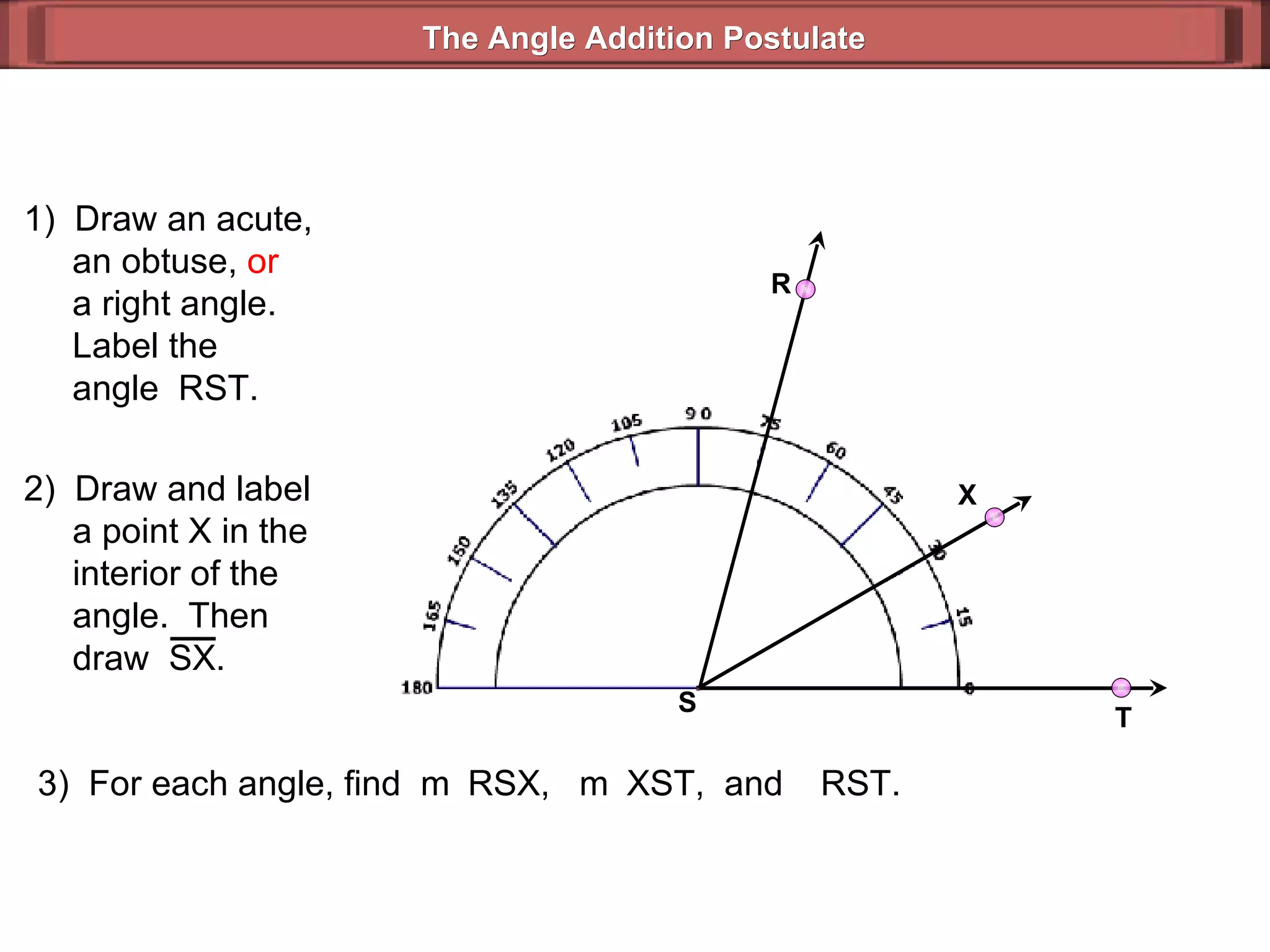 1)  Draw an acute,   an obtuse,  or   a right angle.   Label the   angle  RST. 3)  For each angle, find  m  RSX,  m  XST,  and   RST. The Angle Addition Postulate R T S 2)  Draw and label   a point X in the   interior of the    angle.  Then    draw  SX. X 