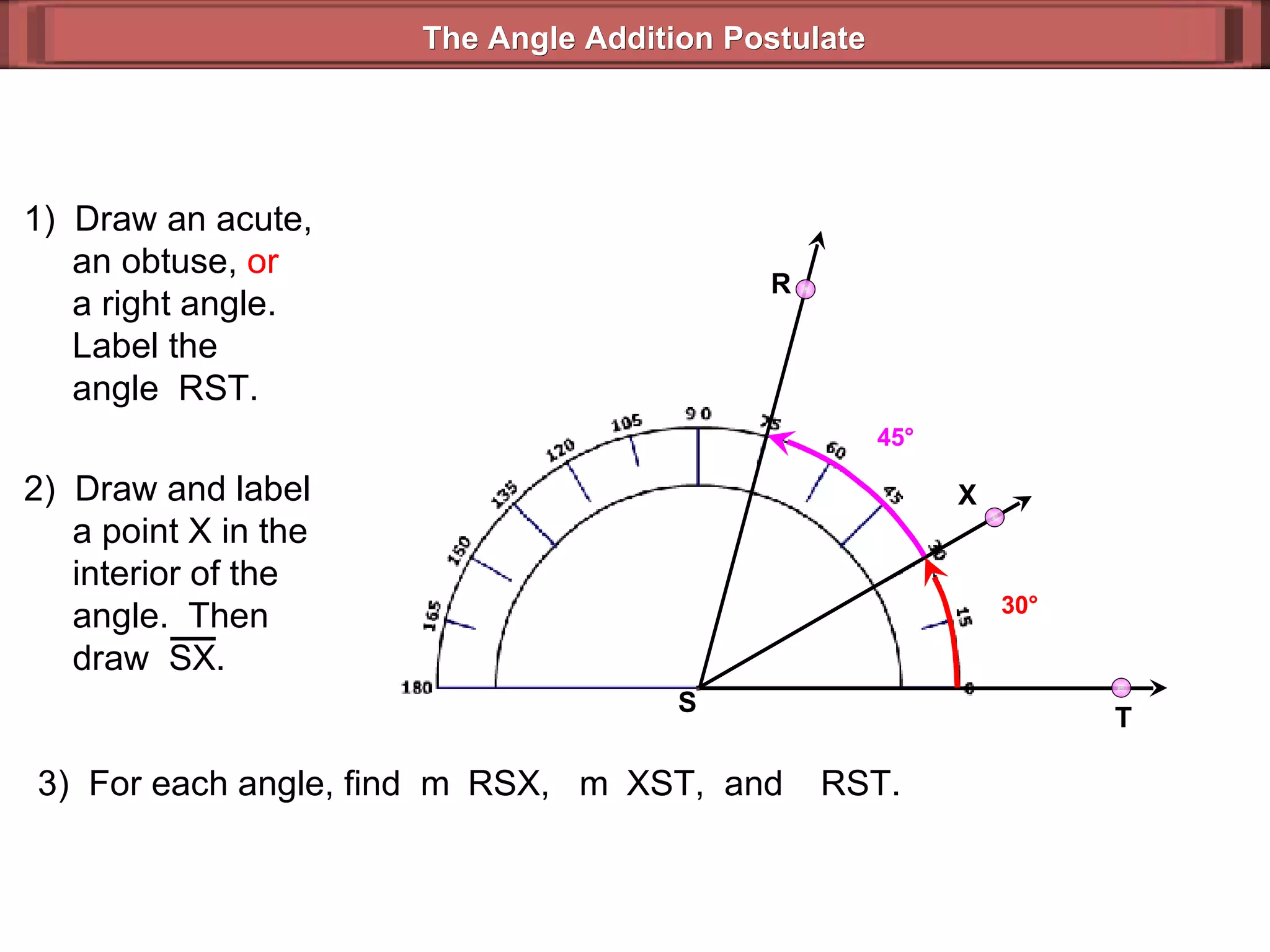 1)  Draw an acute,   an obtuse,  or   a right angle.   Label the   angle  RST. 3)  For each angle, find  m  RSX,  m  XST,  and   RST. 30 ° 45 ° The Angle Addition Postulate R T S 2)  Draw and label   a point X in the   interior of the    angle.  Then    draw  SX. X 