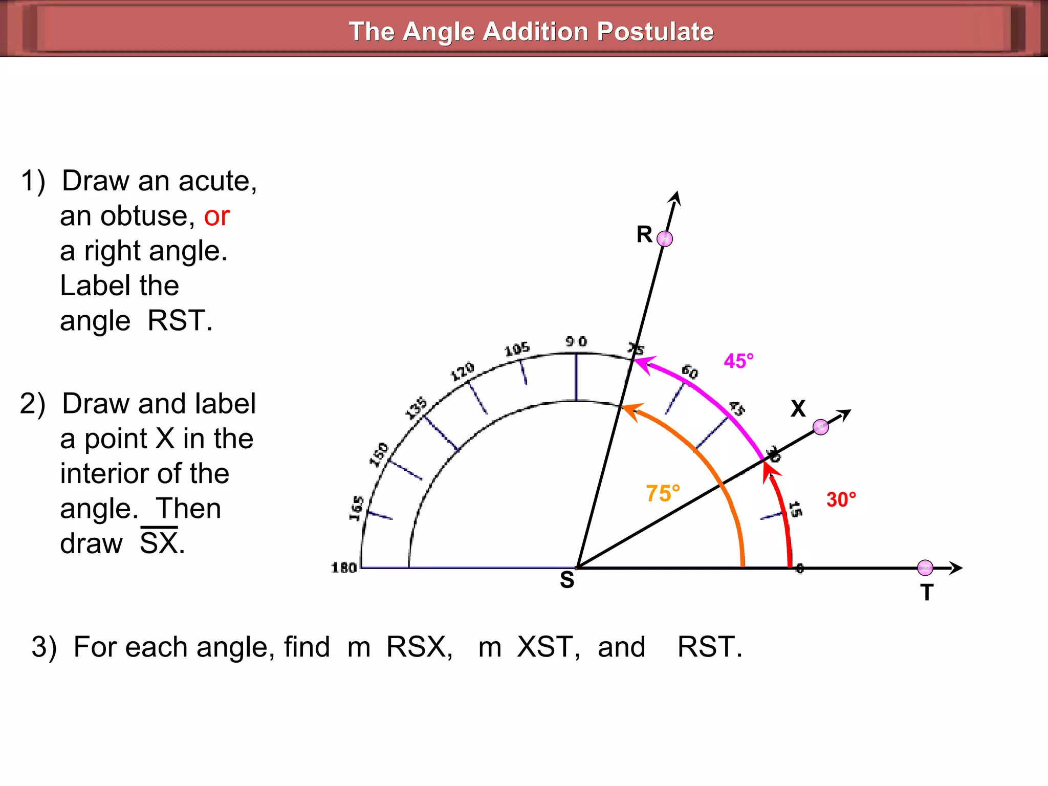 1)  Draw an acute,   an obtuse,  or   a right angle.   Label the   angle  RST. 3)  For each angle, find  m  RSX,  m  XST,  and   RST. 30 ° 45 ° 75 ° The Angle Addition Postulate R T S 2)  Draw and label   a point X in the   interior of the    angle.  Then    draw  SX. X 